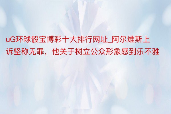 uG环球骰宝博彩十大排行网址_阿尔维斯上诉坚称无罪，他关于树立公众形象感到乐不雅