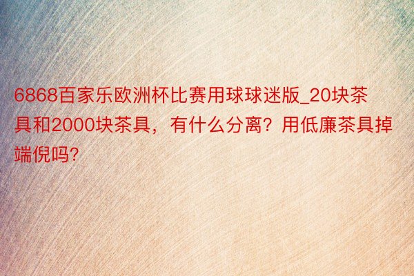 6868百家乐欧洲杯比赛用球球迷版_20块茶具和2000块茶具，有什么分离？用低廉茶具掉端倪吗？