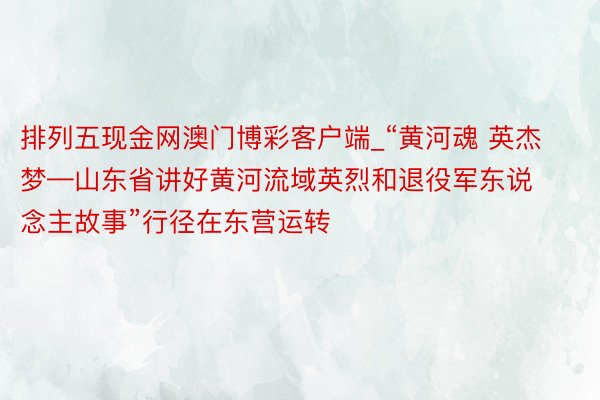 排列五现金网澳门博彩客户端_“黄河魂 英杰梦—山东省讲好黄河流域英烈和退役军东说念主故事”行径在东营运转
