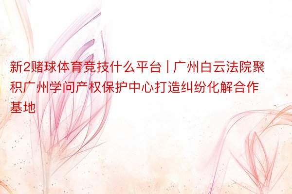 新2赌球体育竞技什么平台 | 广州白云法院聚积广州学问产权保护中心打造纠纷化解合作基地