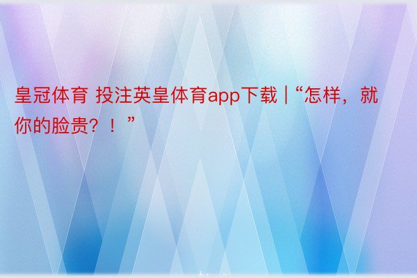 皇冠体育 投注英皇体育app下载 | “怎样，就你的脸贵？！”