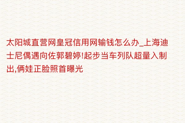 太阳城直营网皇冠信用网输钱怎么办_上海迪士尼偶遇向佐郭碧婷!起步当车列队超量入制出，俩娃正脸照首曝光