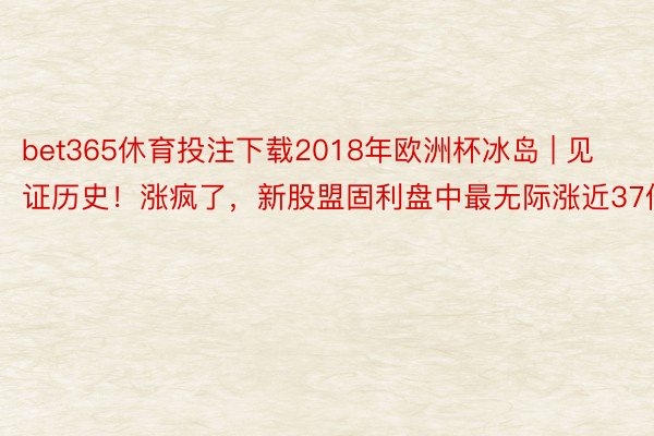 bet365休育投注下载2018年欧洲杯冰岛 | 见证历史！涨疯了，新股盟固利盘中最无际涨近37倍