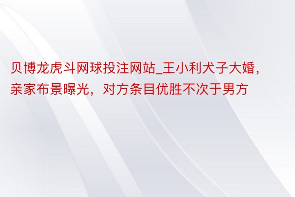 贝博龙虎斗网球投注网站_王小利犬子大婚，亲家布景曝光，对方条目优胜不次于男方