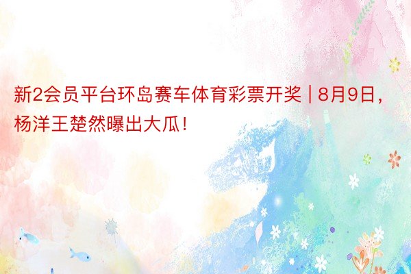 新2会员平台环岛赛车体育彩票开奖 | 8月9日，杨洋王楚然曝出大瓜！