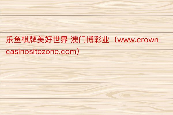 乐鱼棋牌美好世界 澳门博彩业（www.crowncasinositezone.com）