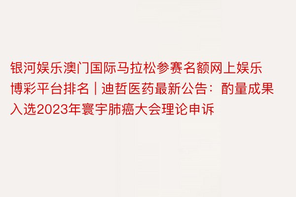 银河娱乐澳门国际马拉松参赛名额网上娱乐博彩平台排名 | 迪哲医药最新公告：酌量成果入选2023年寰宇肺癌大会理论申诉