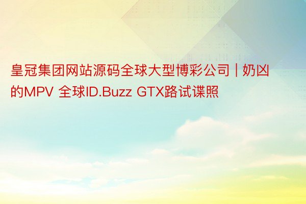 皇冠集团网站源码全球大型博彩公司 | 奶凶的MPV 全球ID.Buzz GTX路试谍照