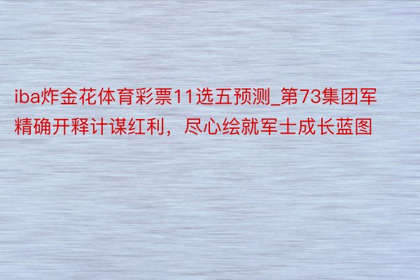 iba炸金花体育彩票11选五预测_第73集团军精确开释计谋红利，尽心绘就军士成长蓝图