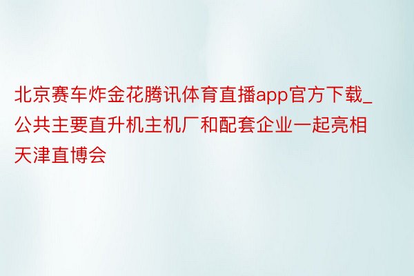 北京赛车炸金花腾讯体育直播app官方下载_公共主要直升机主机厂和配套企业一起亮相天津直博会