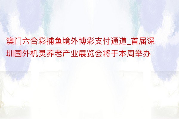 澳门六合彩捕鱼境外博彩支付通道_首届深圳国外机灵养老产业展览会将于本周举办