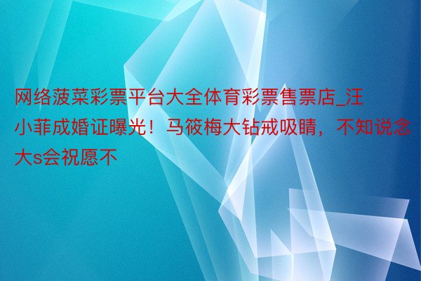 网络菠菜彩票平台大全体育彩票售票店_汪小菲成婚证曝光！马筱梅大钻戒吸睛，不知说念大s会祝愿不