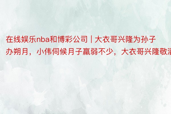 在线娱乐nba和博彩公司 | 大衣哥兴隆为孙子办朔月，小伟伺候月子羸弱不少，大衣哥兴隆敬酒