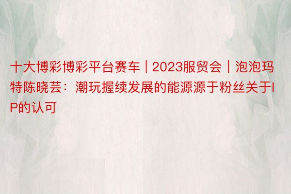 十大博彩博彩平台赛车 | 2023服贸会｜泡泡玛特陈晓芸：潮玩握续发展的能源源于粉丝关于IP的认可