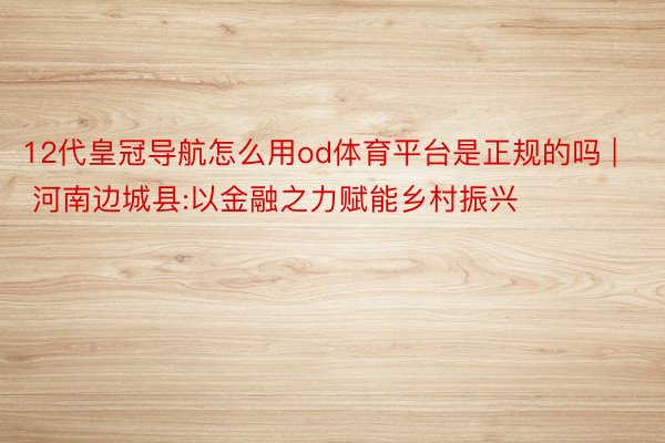 12代皇冠导航怎么用od体育平台是正规的吗 | 河南边城县:以金融之力赋能乡村振兴