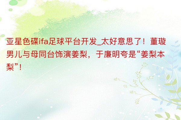 亚星色碟ifa足球平台开发_太好意思了！董璇男儿与母同台饰演姜梨，于廉明夸是“姜梨本梨”！