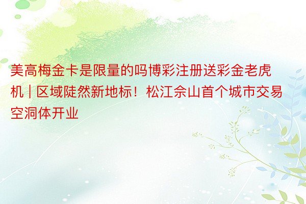 美高梅金卡是限量的吗博彩注册送彩金老虎机 | 区域陡然新地标！松江佘山首个城市交易空洞体开业