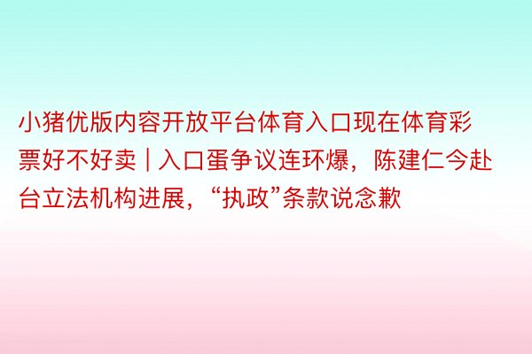 小猪优版内容开放平台体育入口现在体育彩票好不好卖 | 入口蛋争议连环爆，陈建仁今赴台立法机构进展，“执政”条款说念歉