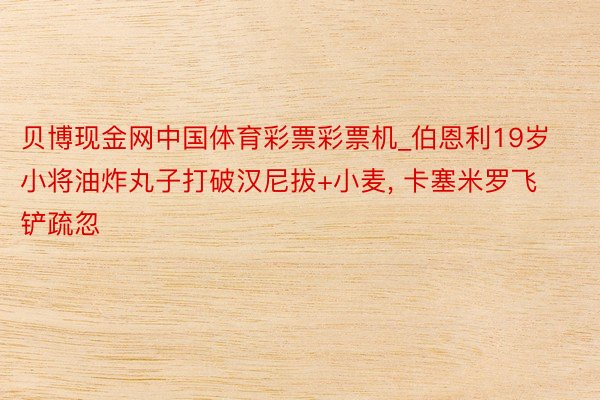 贝博现金网中国体育彩票彩票机_伯恩利19岁小将油炸丸子打破汉尼拔+小麦, 卡塞米罗飞铲疏忽