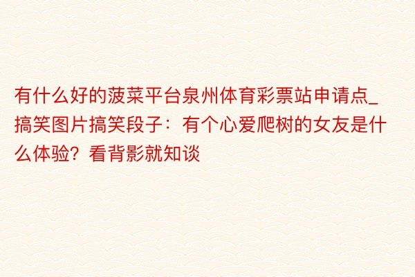 有什么好的菠菜平台泉州体育彩票站申请点_搞笑图片搞笑段子：有个心爱爬树的女友是什么体验？看背影就知谈
