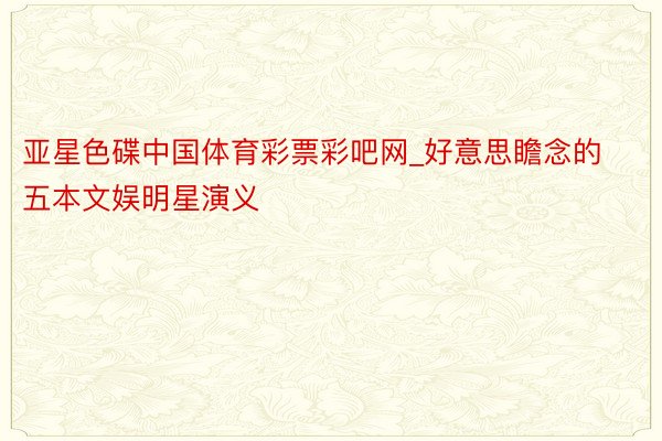 亚星色碟中国体育彩票彩吧网_好意思瞻念的五本文娱明星演义